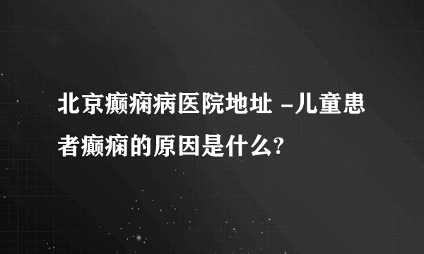 北京癫痫病医院地址 -儿童患者癫痫的原因是什么?