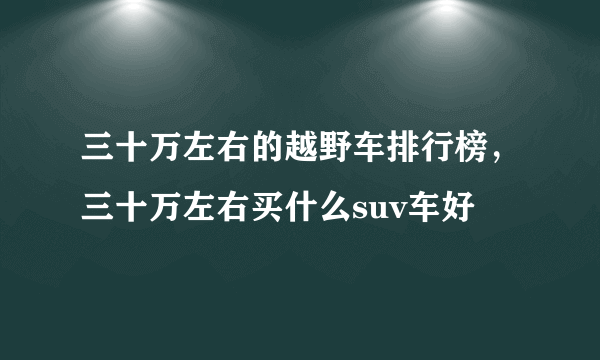 三十万左右的越野车排行榜，三十万左右买什么suv车好