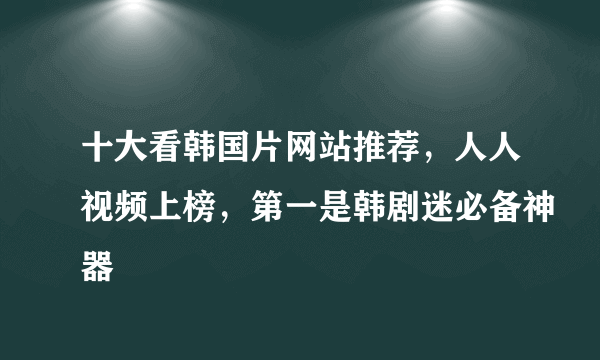 十大看韩国片网站推荐，人人视频上榜，第一是韩剧迷必备神器