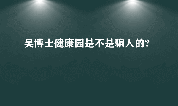 吴博士健康园是不是骗人的?