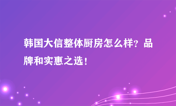 韩国大信整体厨房怎么样？品牌和实惠之选！