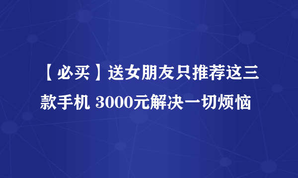 【必买】送女朋友只推荐这三款手机 3000元解决一切烦恼