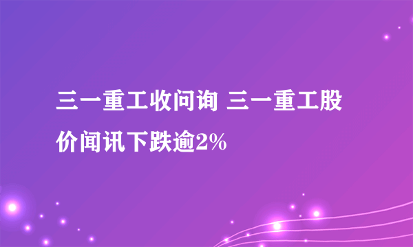 三一重工收问询 三一重工股价闻讯下跌逾2%