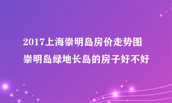 2017上海崇明岛房价走势图 崇明岛绿地长岛的房子好不好