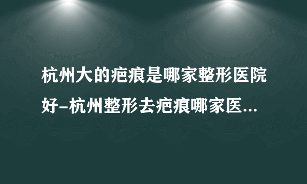 杭州大的疤痕是哪家整形医院好-杭州整形去疤痕哪家医院好?为何瘢痕疙瘩会复发?杭州皮肤病医院会告诉您