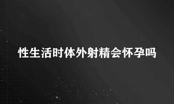 性生活时体外射精会怀孕吗