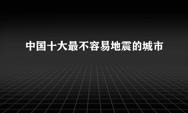 中国十大最不容易地震的城市