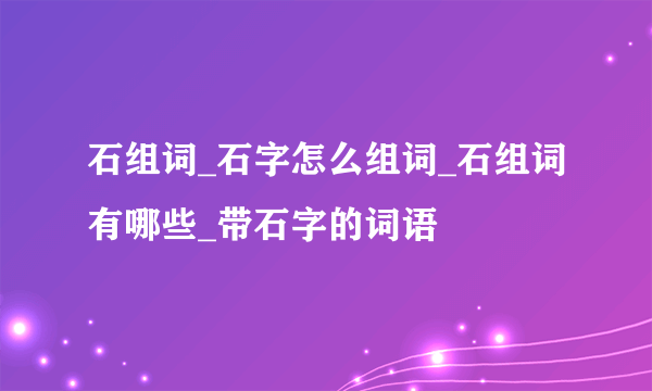 石组词_石字怎么组词_石组词有哪些_带石字的词语