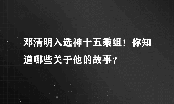 邓清明入选神十五乘组！你知道哪些关于他的故事？