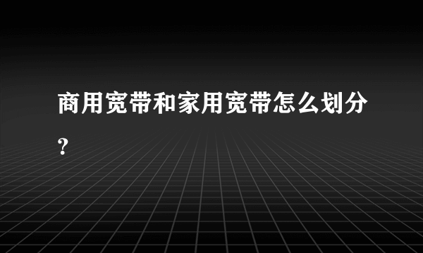 商用宽带和家用宽带怎么划分？