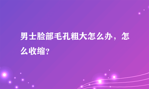 男士脸部毛孔粗大怎么办，怎么收缩？