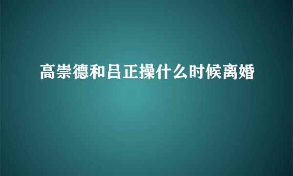 高崇德和吕正操什么时候离婚