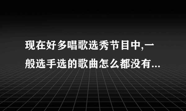 现在好多唱歌选秀节目中,一般选手选的歌曲怎么都没有听过啊?