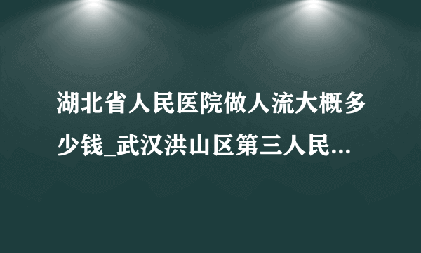 湖北省人民医院做人流大概多少钱_武汉洪山区第三人民医院做人流需要多少钱【武汉仁爱医院资深医疗专家团】