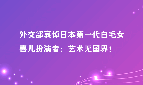 外交部哀悼日本第一代白毛女喜儿扮演者：艺术无国界！