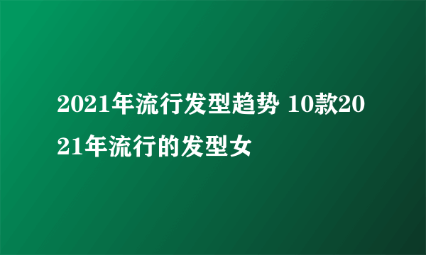 2021年流行发型趋势 10款2021年流行的发型女