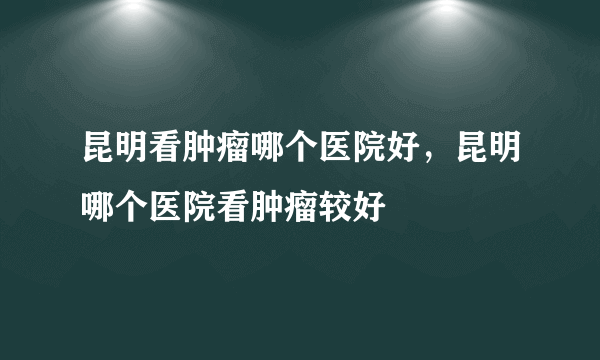 昆明看肿瘤哪个医院好，昆明哪个医院看肿瘤较好