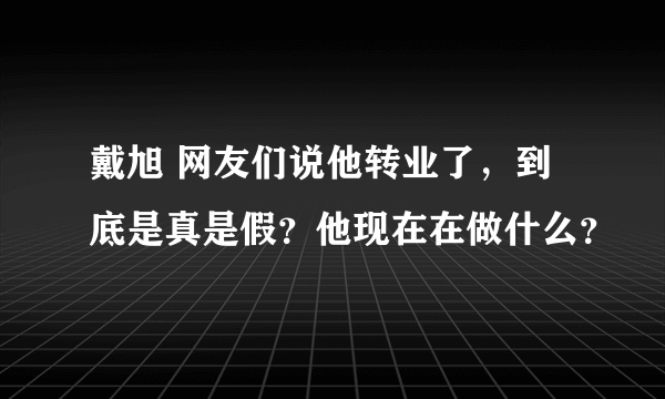 戴旭 网友们说他转业了，到底是真是假？他现在在做什么？