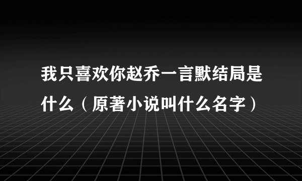 我只喜欢你赵乔一言默结局是什么（原著小说叫什么名字）