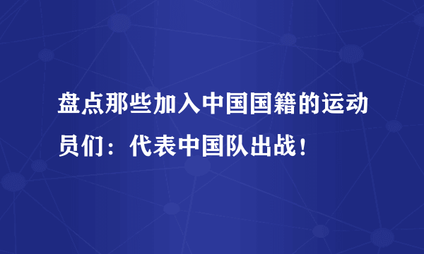 盘点那些加入中国国籍的运动员们：代表中国队出战！