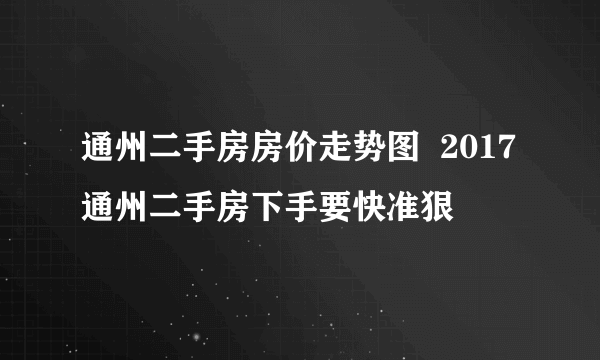 通州二手房房价走势图  2017通州二手房下手要快准狠