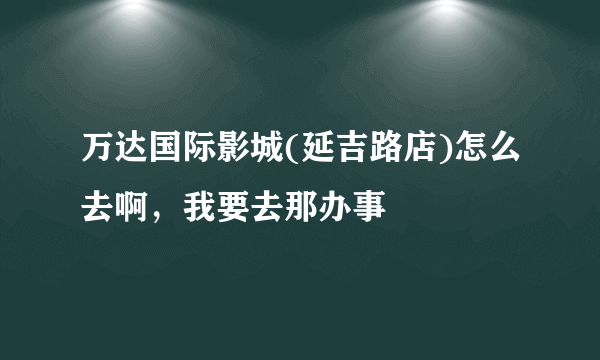 万达国际影城(延吉路店)怎么去啊，我要去那办事