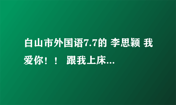 白山市外国语7.7的 李思颖 我爱你！！ 跟我上床吧 ！！