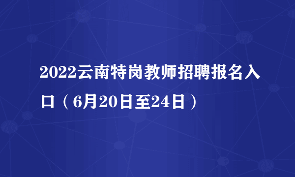 2022云南特岗教师招聘报名入口（6月20日至24日）