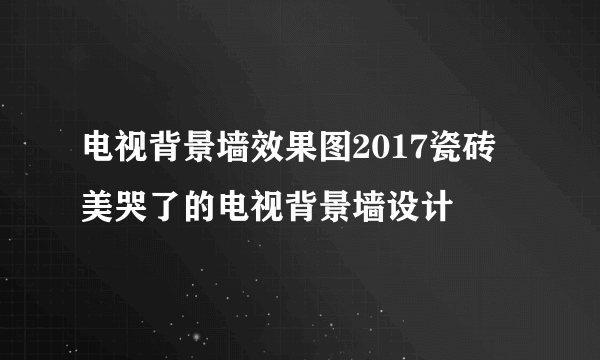 电视背景墙效果图2017瓷砖 美哭了的电视背景墙设计