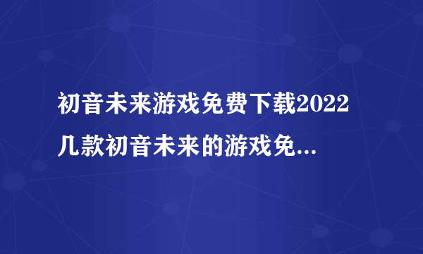 初音未来游戏免费下载2022 几款初音未来的游戏免费下载推荐