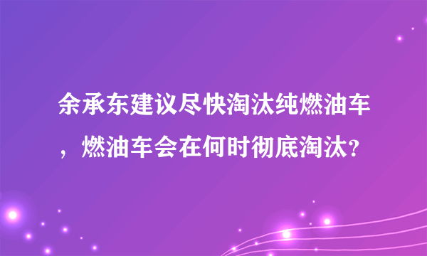 余承东建议尽快淘汰纯燃油车，燃油车会在何时彻底淘汰？