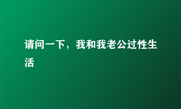 请问一下，我和我老公过性生活