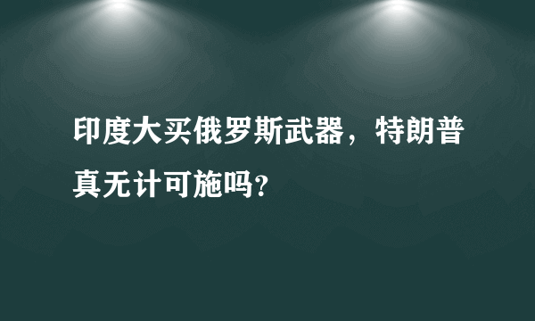 印度大买俄罗斯武器，特朗普真无计可施吗？