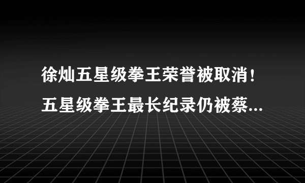 徐灿五星级拳王荣誉被取消！五星级拳王最长纪录仍被蔡宗菊把持