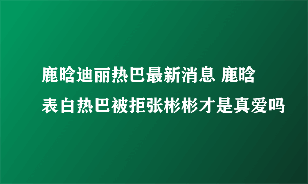 鹿晗迪丽热巴最新消息 鹿晗表白热巴被拒张彬彬才是真爱吗