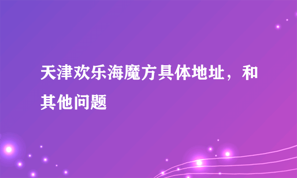 天津欢乐海魔方具体地址，和其他问题