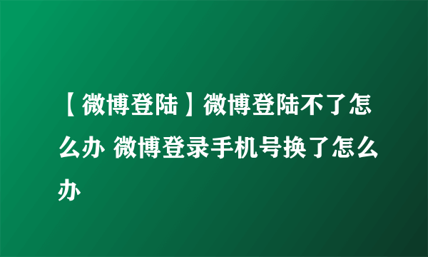 【微博登陆】微博登陆不了怎么办 微博登录手机号换了怎么办