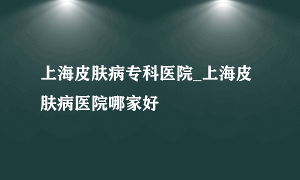 上海皮肤病专科医院_上海皮肤病医院哪家好