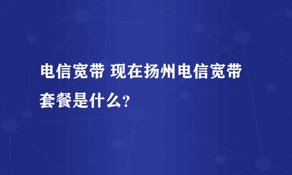 电信宽带 现在扬州电信宽带套餐是什么？