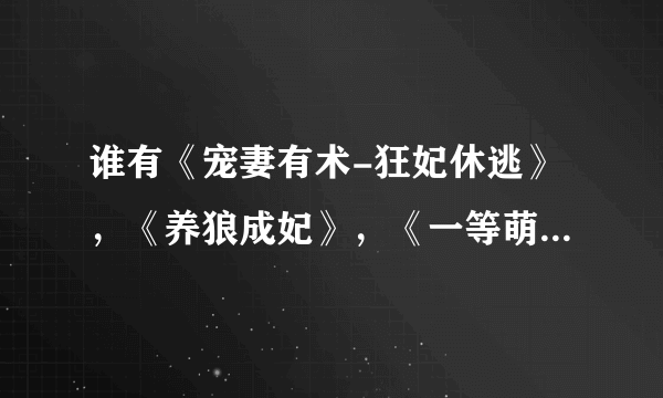 谁有《宠妻有术-狂妃休逃》，《养狼成妃》，《一等萌妃》的全集，请发给我谢谢，764685081@qq.com