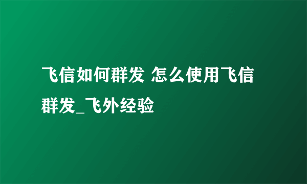 飞信如何群发 怎么使用飞信群发_飞外经验