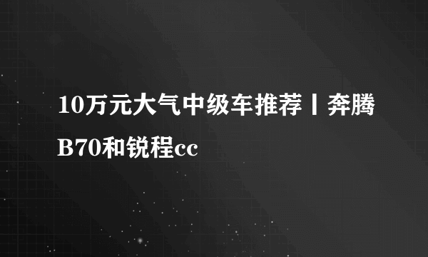 10万元大气中级车推荐丨奔腾B70和锐程cc