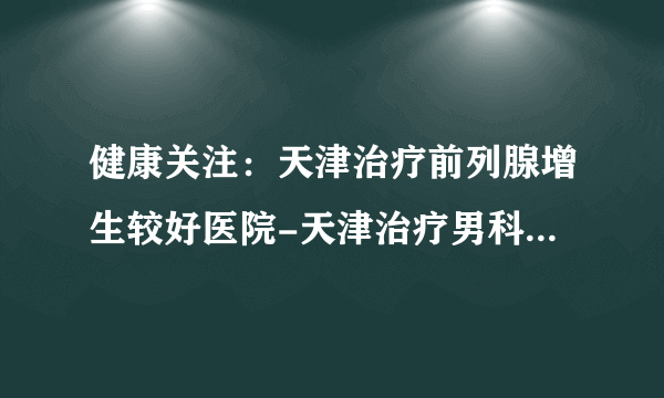 健康关注：天津治疗前列腺增生较好医院-天津治疗男科医院网上预约挂号