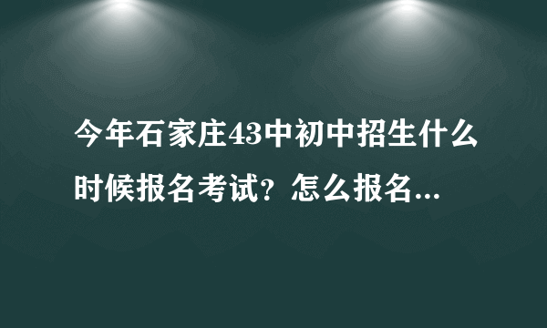 今年石家庄43中初中招生什么时候报名考试？怎么报名考试？谁有招生电话？非常感谢，拜托，着急。