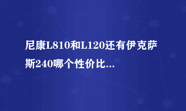 尼康L810和L120还有伊克萨斯240哪个性价比高？我就是出去玩用的，想要个像素各反面都好点的。请给点意见。