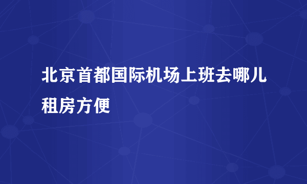 北京首都国际机场上班去哪儿租房方便