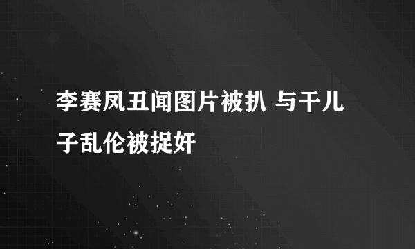 李赛凤丑闻图片被扒 与干儿子乱伦被捉奸