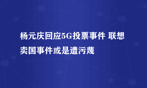 杨元庆回应5G投票事件 联想卖国事件或是遭污蔑