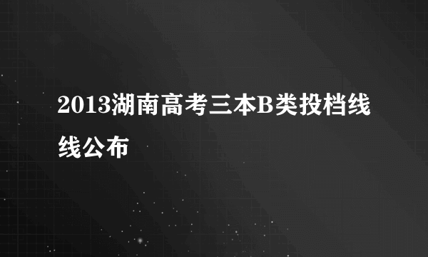 2013湖南高考三本B类投档线线公布