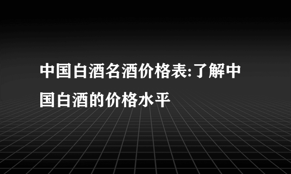 中国白酒名酒价格表:了解中国白酒的价格水平